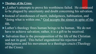  Theology of the Cross:
- Luther’s attempts to prove his worthiness failed. He continued
to be plagued by uncertainty and doubt concerning his salvation.
Instead of storehouses of merit, indulgences, habituation, and
"doing what is within one," God accepts the sinner in spite of the
sin.
Luther’s theology frees human beings to be human. We do not
have to achieve salvation; rather, it is a gift to be received.
 Salvation thus is the presupposition of the life of the Christian
and not its goal. This belief engendered his rejection of
indulgences and his movement to a theologia crucis (Theology
of the Cross).
 