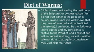 Diet of Worms:
 “Unless I am convinced by the testimony
of the Scriptures or by clear reason (for I
do not trust either in the pope or in
councils alone, since it is well known that
they have often erred and contradicted
themselves), I am bound by the Scriptures
I have quoted and my conscience is
captive to the Word of God. I cannot and
will not recant anything, since it is neither
safe nor right to go against conscience.
May God help me. Amen.”
 