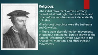 Religious:
-The initial movement within Germany
diversified almost right then and there, and
other reform impulses arose independently
of Luther.
-The largest groupings were the Lutherans
and Calvinists.
-- There were also reformation movements
throughout continental Europe known as the
Radical Reformation, which gave rise to the
Anabaptist, Moravian, and other Pietistic
movements.
 