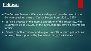 Political
 The German Peasants' War was a widespread popular revolt in the
German-speaking areas of Central Europe from 1524 to 1525.
 - It failed because of the intense opposition of the aristocracy, who
slaughtered up to 100,000 of the 300,000 poorly armed peasants and
farmers.
 - Series of both economic and religious revolts in which peasants and
farmers, often supported by Protestant clergy, took the lead.
 