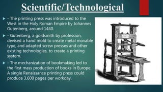 Scientific/Technological
 - The printing press was introduced to the
West in the Holy Roman Empire by Johannes
Gutenberg, around 1440.
 - Gutenberg, a goldsmith by profession,
devised a hand mold to create metal movable
type, and adapted screw presses and other
existing technologies, to create a printing
system.
 - The mechanization of bookmaking led to
the first mass production of books in Europe.
A single Renaissance printing press could
produce 3,600 pages per workday.
 