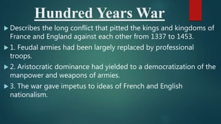 Hundred Years War
 Describes the long conflict that pitted the kings and kingdoms of
France and England against each other from 1337 to 1453.
 1. Feudal armies had been largely replaced by professional
troops.
 2. Aristocratic dominance had yielded to a democratization of the
manpower and weapons of armies.
 3. The war gave impetus to ideas of French and English
nationalism.
 