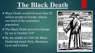 The Black Death
 Black Death would kill more than 20
million people in Europe–almost
one-third of the continent’s
population.
 The Black Death arrived in Europe
by sea in October 1347
 By the middle of 1348, the Black
Death had struck Paris, Bordeaux,
Lyon and London.
 