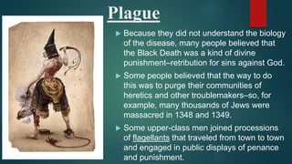 Plague
 Because they did not understand the biology
of the disease, many people believed that
the Black Death was a kind of divine
punishment–retribution for sins against God.
 Some people believed that the way to do
this was to purge their communities of
heretics and other troublemakers–so, for
example, many thousands of Jews were
massacred in 1348 and 1349.
 Some upper-class men joined processions
of flagellants that traveled from town to town
and engaged in public displays of penance
and punishment.
 