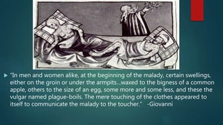  “In men and women alike, at the beginning of the malady, certain swellings,
either on the groin or under the armpits…waxed to the bigness of a common
apple, others to the size of an egg, some more and some less, and these the
vulgar named plague-boils. The mere touching of the clothes appeared to
itself to communicate the malady to the toucher.” -Giovanni
 
