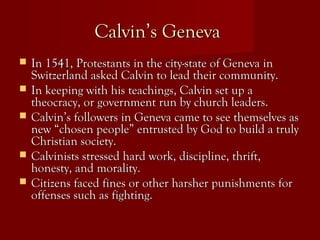 Calvin’s GenevaCalvin’s Geneva
 In 1541, Protestants in the city-state of Geneva inIn 1541, Protestants in the city-state of Geneva in
Switzerland asked Calvin to lead their community.Switzerland asked Calvin to lead their community.
 In keeping with his teachings, Calvin set up aIn keeping with his teachings, Calvin set up a
theocracy, or government run by church leaders.theocracy, or government run by church leaders.
 Calvin’s followers in Geneva came to see themselves asCalvin’s followers in Geneva came to see themselves as
new “chosen people” entrusted by God to build a trulynew “chosen people” entrusted by God to build a truly
Christian society.Christian society.
 Calvinists stressed hard work, discipline, thrift,Calvinists stressed hard work, discipline, thrift,
honesty, and morality.honesty, and morality.
 Citizens faced fines or other harsher punishments forCitizens faced fines or other harsher punishments for
offenses such as fighting.offenses such as fighting.
 