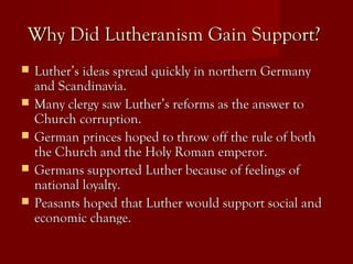 Why Did Lutheranism Gain Support?Why Did Lutheranism Gain Support?
 Luther’s ideas spread quickly in northern GermanyLuther’s ideas spread quickly in northern Germany
and Scandinavia.and Scandinavia.
 Many clergy saw Luther’s reforms as the answer toMany clergy saw Luther’s reforms as the answer to
Church corruption.Church corruption.
 German princes hoped to throw off the rule of bothGerman princes hoped to throw off the rule of both
the Church and the Holy Roman emperor.the Church and the Holy Roman emperor.
 Germans supported Luther because of feelings ofGermans supported Luther because of feelings of
national loyalty.national loyalty.
 Peasants hoped that Luther would support social andPeasants hoped that Luther would support social and
economic change.economic change.
 