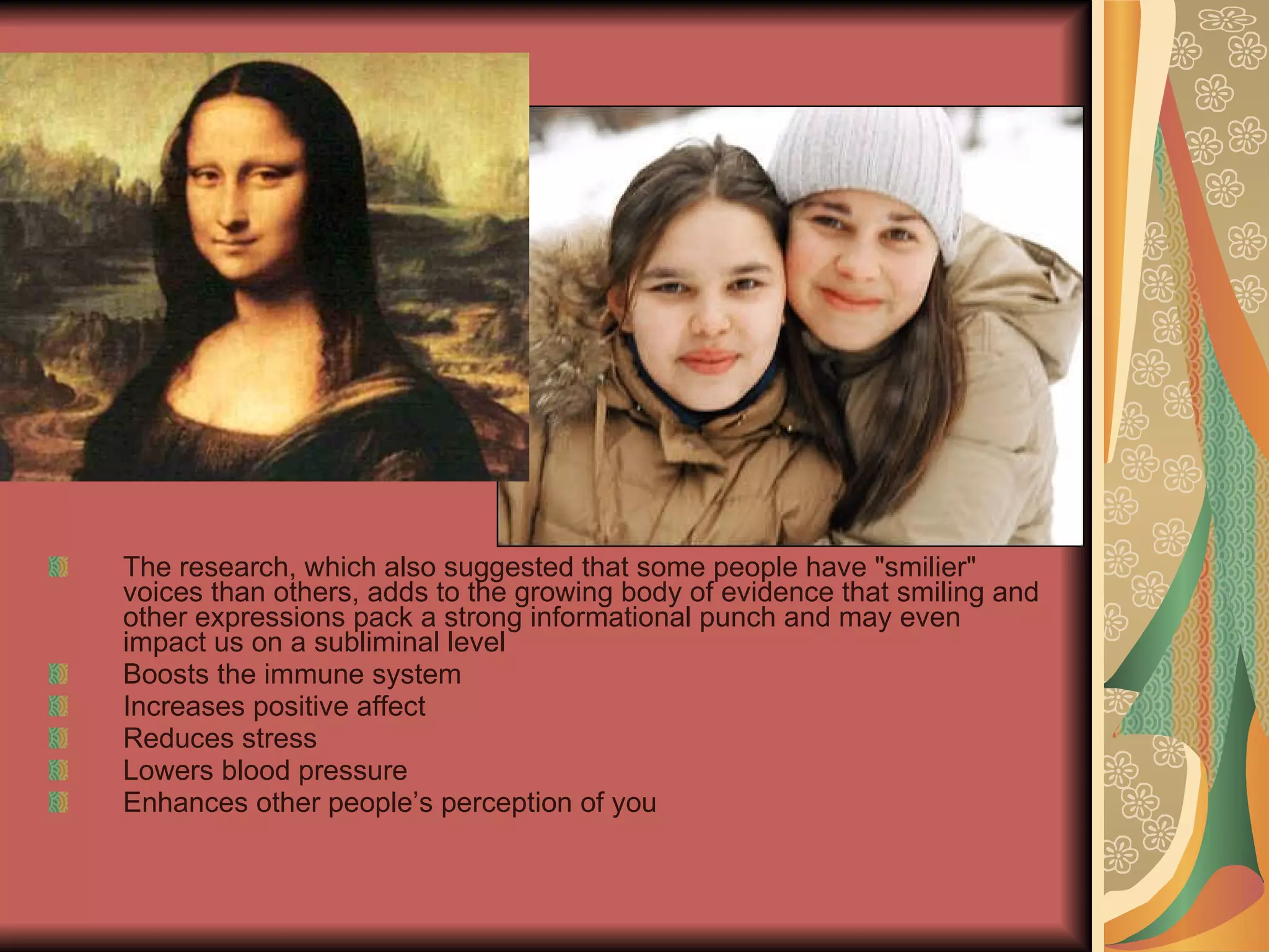 The research, which also suggested that some people have &quot;smilier&quot; voices than others, adds to the growing body of evidence that smiling and other expressions pack a strong informational punch and may even impact us on a subliminal level Boosts the immune system Increases positive affect Reduces stress Lowers blood pressure Enhances other people’s perception of you 