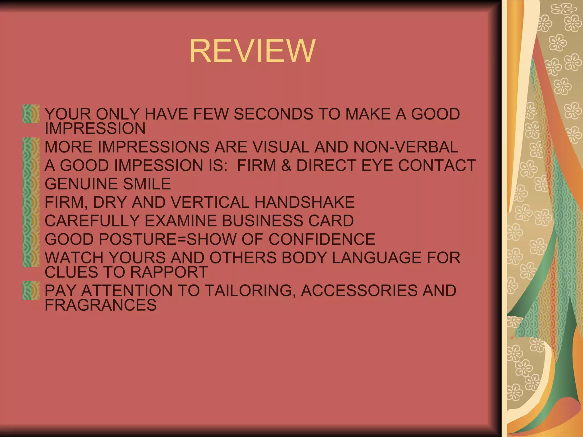 REVIEW YOUR ONLY HAVE FEW SECONDS TO MAKE A GOOD IMPRESSION MORE IMPRESSIONS ARE VISUAL AND NON-VERBAL A GOOD IMPESSION IS:  FIRM & DIRECT EYE CONTACT GENUINE SMILE FIRM, DRY AND VERTICAL HANDSHAKE CAREFULLY EXAMINE BUSINESS CARD GOOD POSTURE=SHOW OF CONFIDENCE WATCH YOURS AND OTHERS BODY LANGUAGE FOR CLUES TO RAPPORT PAY ATTENTION TO TAILORING, ACCESSORIES AND FRAGRANCES 