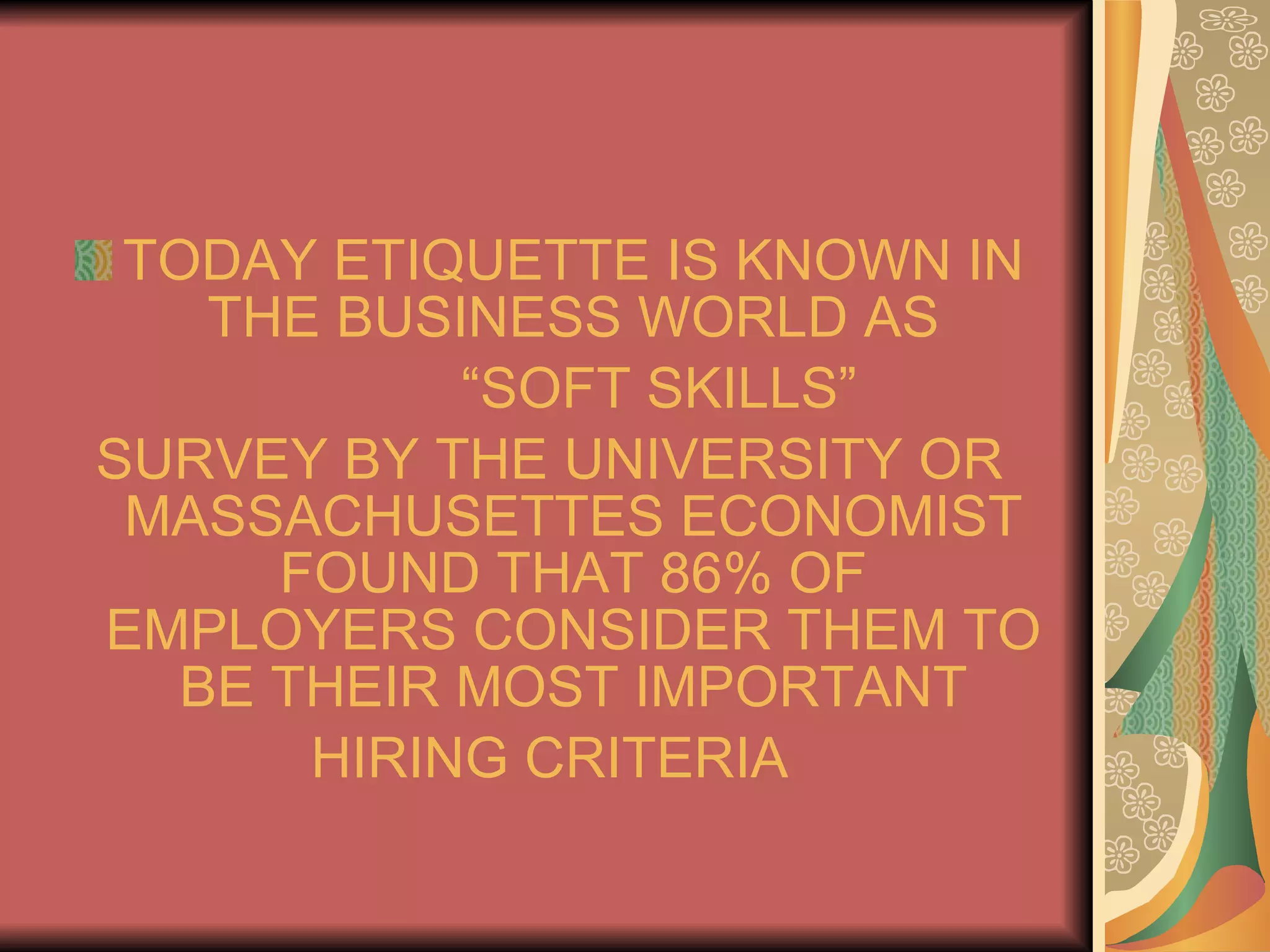 TODAY ETIQUETTE IS KNOWN IN THE BUSINESS WORLD AS “ SOFT SKILLS” SURVEY BY THE UNIVERSITY OR MASSACHUSETTES ECONOMIST FOUND THAT 86% OF EMPLOYERS CONSIDER THEM TO BE THEIR MOST IMPORTANT HIRING CRITERIA 