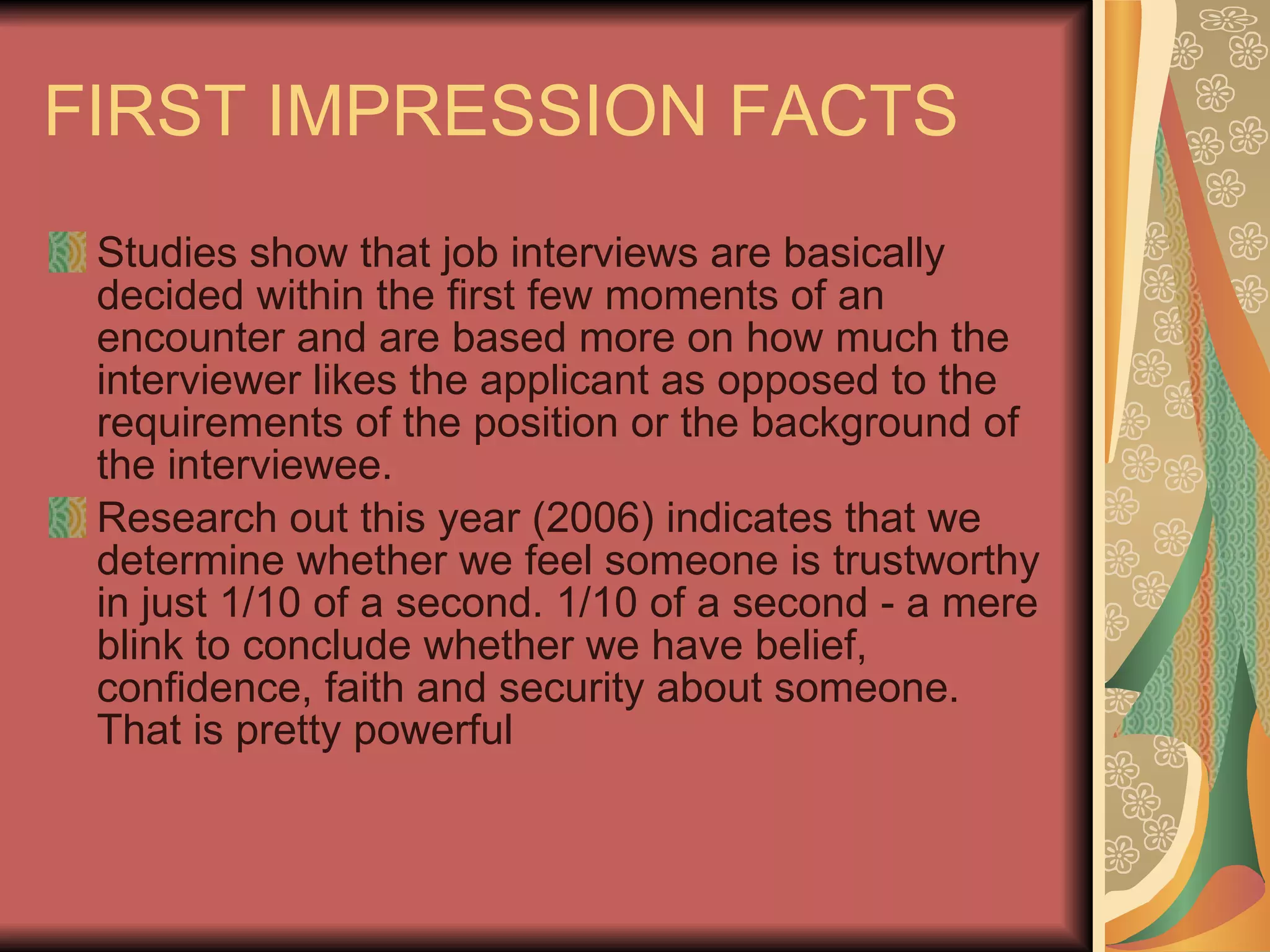 FIRST IMPRESSION FACTS Studies show that job interviews are basically decided within the first few moments of an encounter and are based more on how much the interviewer likes the applicant as opposed to the requirements of the position or the background of the interviewee.  Research out this year (2006) indicates that we determine whether we feel someone is trustworthy in just 1/10 of a second. 1/10 of a second - a mere blink to conclude whether we have belief, confidence, faith and security about someone. That is pretty powerful 
