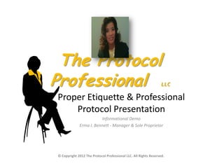 The Protocol
Professional                                                      LLC

Proper Etiquette & Professional
    Protocol Presentation
                        Informational Demo
             Erma I. Bennett - Manager & Sole Proprietor




© Copyright 2012 The Protocol Professional LLC. All Rights Reserved.
 