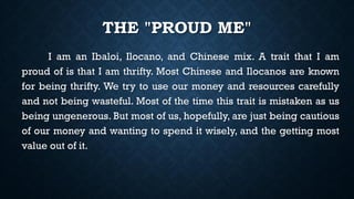 THE "PROUD ME"
I am an Ibaloi, Ilocano, and Chinese mix. A trait that I am
proud of is that I am thrifty. Most Chinese and Ilocanos are known
for being thrifty. We try to use our money and resources carefully
and not being wasteful. Most of the time this trait is mistaken as us
being ungenerous. But most of us, hopefully, are just being cautious
of our money and wanting to spend it wisely, and the getting most
value out of it.
 