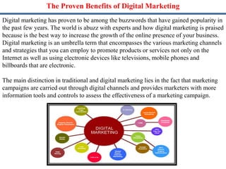 The Proven Benefits of Digital Marketing
Digital marketing has proven to be among the buzzwords that have gained popularity in
the past few years. The world is abuzz with experts and how digital marketing is praised
because is the best way to increase the growth of the online presence of your business.
Digital marketing is an umbrella term that encompasses the various marketing channels
and strategies that you can employ to promote products or services not only on the
Internet as well as using electronic devices like televisions, mobile phones and
billboards that are electronic.
The main distinction in traditional and digital marketing lies in the fact that marketing
campaigns are carried out through digital channels and provides marketers with more
information tools and controls to assess the effectiveness of a marketing campaign.
 