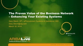 The Proven Value of the Business Network
– Enhancing Your Existing Systems
Gary Slavin, VP – eProcurement Systems & Operations, AIG
Gary.Slavin@aig.com
March 18, 2014

#AribaLIVE
@ariba

© 2014 Ariba – an SAP company. All rights reserved.

 