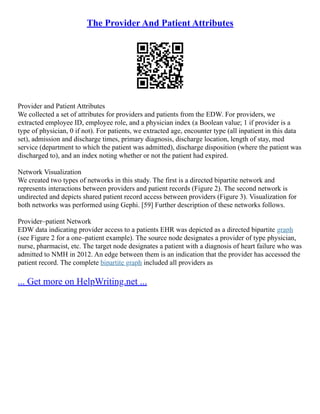 The Provider And Patient Attributes
Provider and Patient Attributes
We collected a set of attributes for providers and patients from the EDW. For providers, we
extracted employee ID, employee role, and a physician index (a Boolean value; 1 if provider is a
type of physician, 0 if not). For patients, we extracted age, encounter type (all inpatient in this data
set), admission and discharge times, primary diagnosis, discharge location, length of stay, med
service (department to which the patient was admitted), discharge disposition (where the patient was
discharged to), and an index noting whether or not the patient had expired.
Network Visualization
We created two types of networks in this study. The first is a directed bipartite network and
represents interactions between providers and patient records (Figure 2). The second network is
undirected and depicts shared patient record access between providers (Figure 3). Visualization for
both networks was performed using Gephi. [59] Further description of these networks follows.
Provider–patient Network
EDW data indicating provider access to a patients EHR was depicted as a directed bipartite graph
(see Figure 2 for a one–patient example). The source node designates a provider of type physician,
nurse, pharmacist, etc. The target node designates a patient with a diagnosis of heart failure who was
admitted to NMH in 2012. An edge between them is an indication that the provider has accessed the
patient record. The complete bipartite graph included all providers as
... Get more on HelpWriting.net ...
 