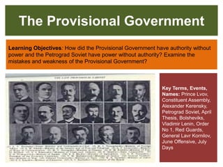 The Provisional Government
Learning Objectives: How did the Provisional Government have authority without
power and the Petrograd Soviet have power without authority? Examine the
mistakes and weakness of the Provisional Government?
Key Terms, Events,
Names: Prince Lvov,
Constituent Assembly,
Alexander Kerensky,
Petrograd Soviet, April
Thesis, Bolsheviks,
Vladimir Lenin, Order
No 1, Red Guards,
General Lavr Kornilov,
June Offensive, July
Days
 