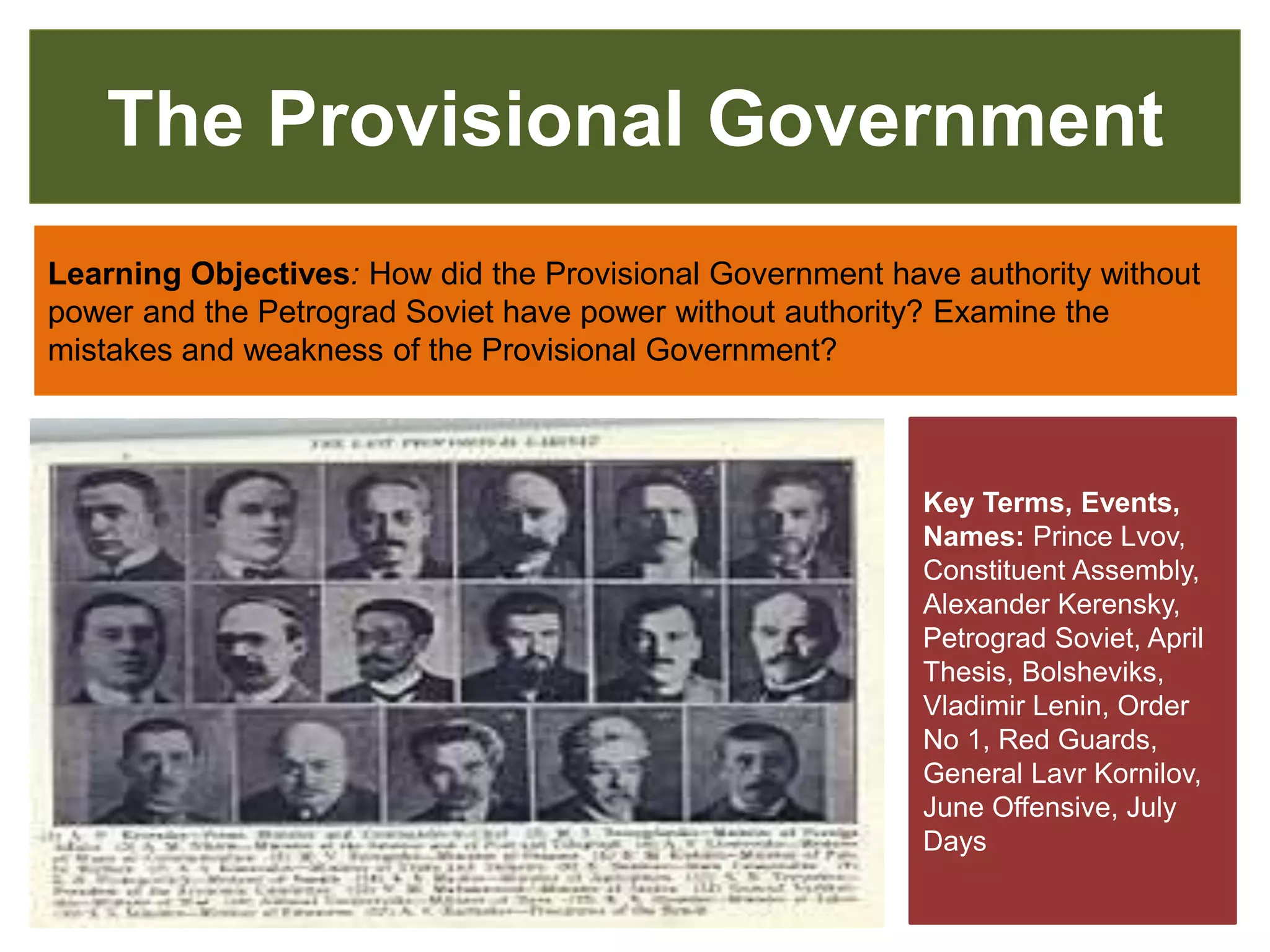 The Provisional Government
Learning Objectives: How did the Provisional Government have authority without
power and the Petrograd Soviet have power without authority? Examine the
mistakes and weakness of the Provisional Government?
Key Terms, Events,
Names: Prince Lvov,
Constituent Assembly,
Alexander Kerensky,
Petrograd Soviet, April
Thesis, Bolsheviks,
Vladimir Lenin, Order
No 1, Red Guards,
General Lavr Kornilov,
June Offensive, July
Days
 