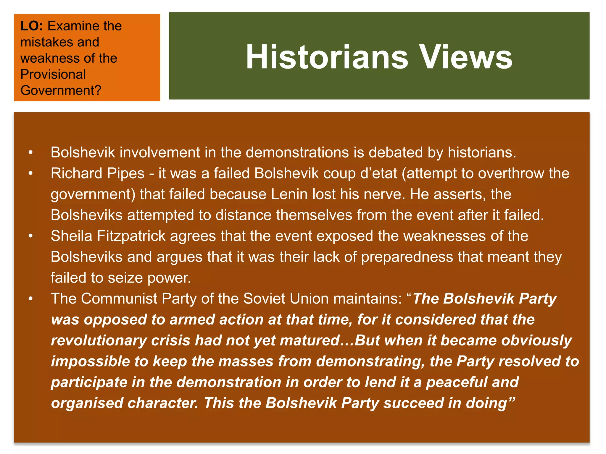 Historians Views
• Bolshevik involvement in the demonstrations is debated by historians.
• Richard Pipes - it was a failed Bolshevik coup d’etat (attempt to overthrow the
government) that failed because Lenin lost his nerve. He asserts, the
Bolsheviks attempted to distance themselves from the event after it failed.
• Sheila Fitzpatrick agrees that the event exposed the weaknesses of the
Bolsheviks and argues that it was their lack of preparedness that meant they
failed to seize power.
• The Communist Party of the Soviet Union maintains: “The Bolshevik Party
was opposed to armed action at that time, for it considered that the
revolutionary crisis had not yet matured…But when it became obviously
impossible to keep the masses from demonstrating, the Party resolved to
participate in the demonstration in order to lend it a peaceful and
organised character. This the Bolshevik Party succeed in doing”
LO: Examine the
mistakes and
weakness of the
Provisional
Government?
 