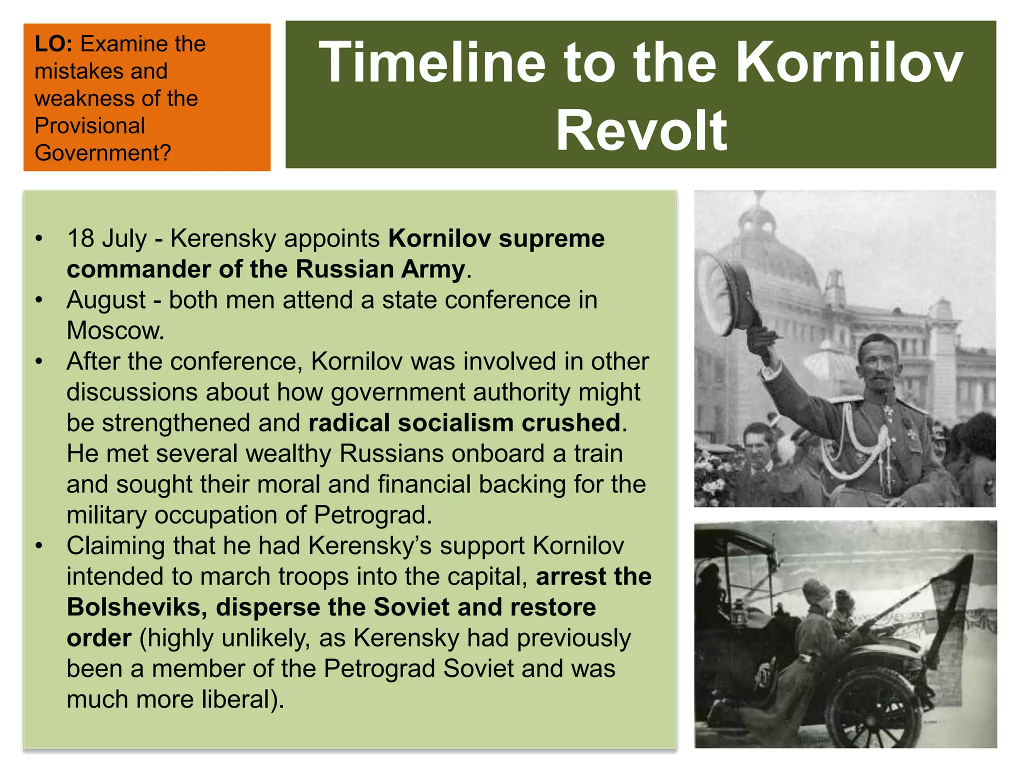 Timeline to the Kornilov
Revolt
• 18 July - Kerensky appoints Kornilov supreme
commander of the Russian Army.
• August - both men attend a state conference in
Moscow.
• After the conference, Kornilov was involved in other
discussions about how government authority might
be strengthened and radical socialism crushed.
He met several wealthy Russians onboard a train
and sought their moral and financial backing for the
military occupation of Petrograd.
• Claiming that he had Kerensky’s support Kornilov
intended to march troops into the capital, arrest the
Bolsheviks, disperse the Soviet and restore
order (highly unlikely, as Kerensky had previously
been a member of the Petrograd Soviet and was
much more liberal).
LO: Examine the
mistakes and
weakness of the
Provisional
Government?
 