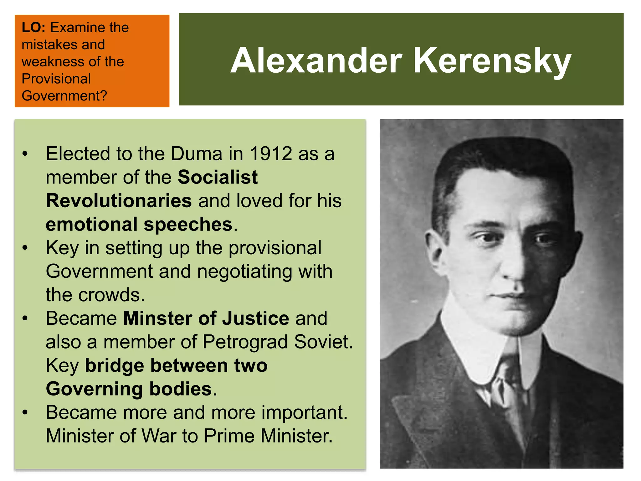 Alexander Kerensky
• Elected to the Duma in 1912 as a
member of the Socialist
Revolutionaries and loved for his
emotional speeches.
• Key in setting up the provisional
Government and negotiating with
the crowds.
• Became Minster of Justice and
also a member of Petrograd Soviet.
Key bridge between two
Governing bodies.
• Became more and more important.
Minister of War to Prime Minister.
LO: Examine the
mistakes and
weakness of the
Provisional
Government?
 