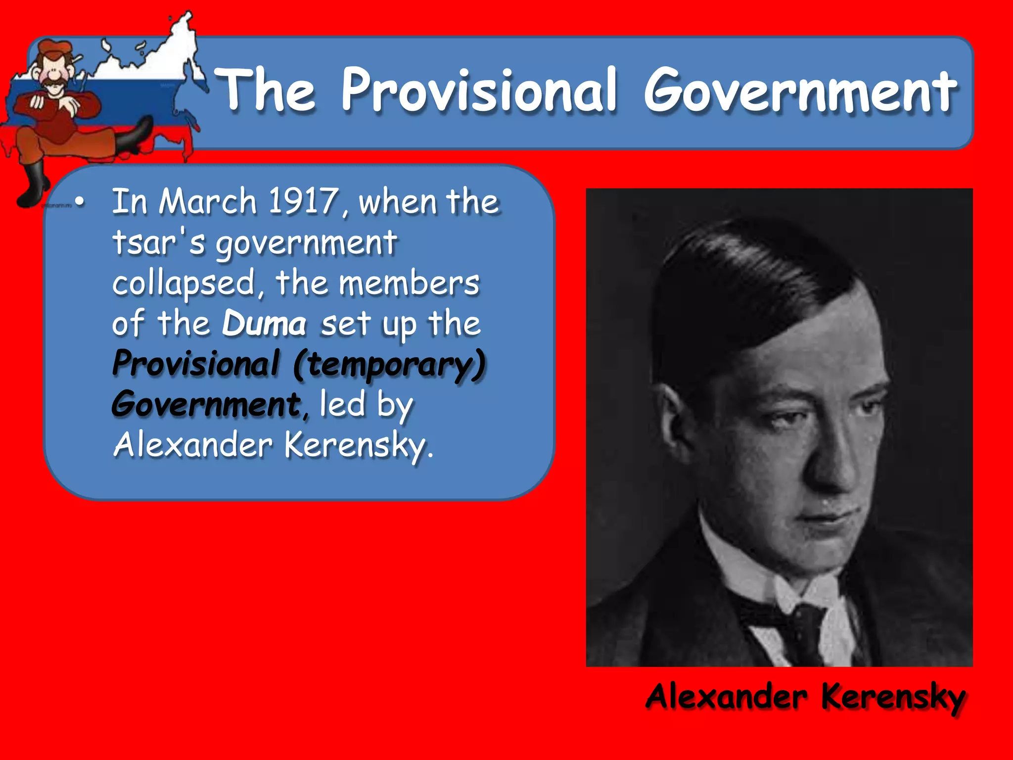 The Provisional Government
• In March 1917, when the
tsar's government
collapsed, the members
of the Duma set up the
Provisional (temporary)
Government, led by
Alexander Kerensky.
Alexander Kerensky
 
