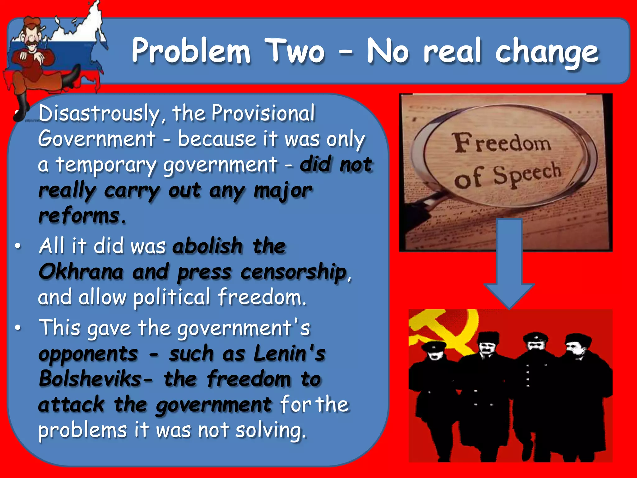 Problem Two – No real change
• Disastrously, the Provisional
Government - because it was only
a temporary government - did not
really carry out any major
reforms.
• All it did was abolish the
Okhrana and press censorship,
and allow political freedom.
• This gave the government's
opponents - such as Lenin's
Bolsheviks- the freedom to
attack the government forthe
problems it was not solving.
 