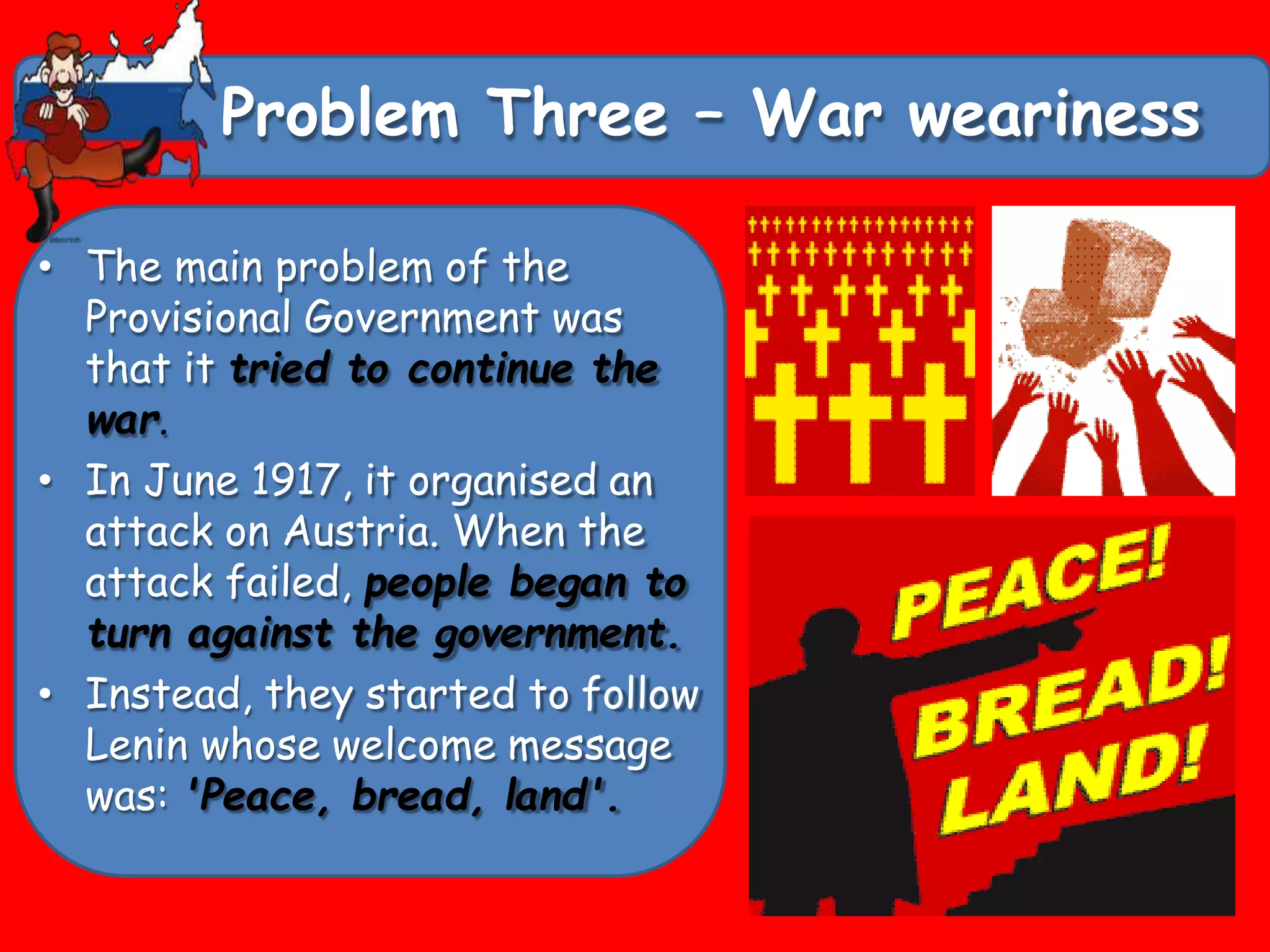 Problem Three – War weariness
• The main problem of the
Provisional Government was
that it tried to continue the
war.
• In June 1917, it organised an
attack on Austria. When the
attack failed, people began to
turn against the government.
• Instead, they started to follow
Lenin whose welcome message
was: 'Peace, bread, land'.
 