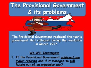 The Provisional Government
& its problems
The Provisional Government replaced the tsar's
government that collapsed during the revolution
in March 1917.
We Will Investigate
1. If the Provisional Government achieved any
major reforms and if it managed to pull
Russia out of an unpopular war?
 