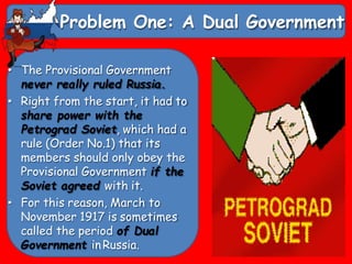 Problem One: A Dual Government
• The Provisional Government
never really ruled Russia.
• Right from the start, it had to
share power with the
Petrograd Soviet, which had a
rule (Order No.1) that its
members should only obey the
Provisional Government if the
Soviet agreed with it.
• For this reason, March to
November 1917 is sometimes
called the period of Dual
Government in Russia.
 