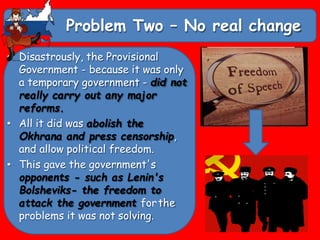 Problem Two – No real change
• Disastrously, the Provisional
Government - because it was only
a temporary government - did not
really carry out any major
reforms.
• All it did was abolish the
Okhrana and press censorship,
and allow political freedom.
• This gave the government's
opponents - such as Lenin's
Bolsheviks- the freedom to
attack the government forthe
problems it was not solving.
 