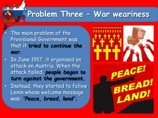 Problem Three – War weariness
• The main problem of the
Provisional Government was
that it tried to continue the
war.
• In June 1917, it organised an
attack on Austria. When the
attack failed, people began to
turn against the government.
• Instead, they started to follow
Lenin whose welcome message
was: 'Peace, bread, land'.
 