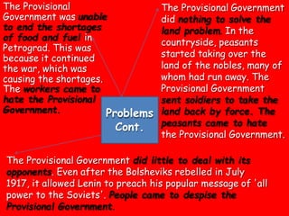 The Provisional
Government was unable
to end the shortages
of food and fuel in
Petrograd. This was
because it continued
the war, which was
causing the shortages.
The workers came to
hate the Provisional
Government.
The Provisional Government
did nothing to solve the
land problem. In the
countryside, peasants
started taking over the
land of the nobles, many of
whom had run away. The
Provisional Government
sent soldiers to take the
peasants came to hate
the Provisional Government.
The Provisional Government did little to deal with its
opponents. Even after the Bolsheviks rebelled in July
1917, it allowed Lenin to preach his popular message of 'all
power to the Soviets'. People came to despise the
Provisional Government.
Problems land back by force. The
Cont.
 