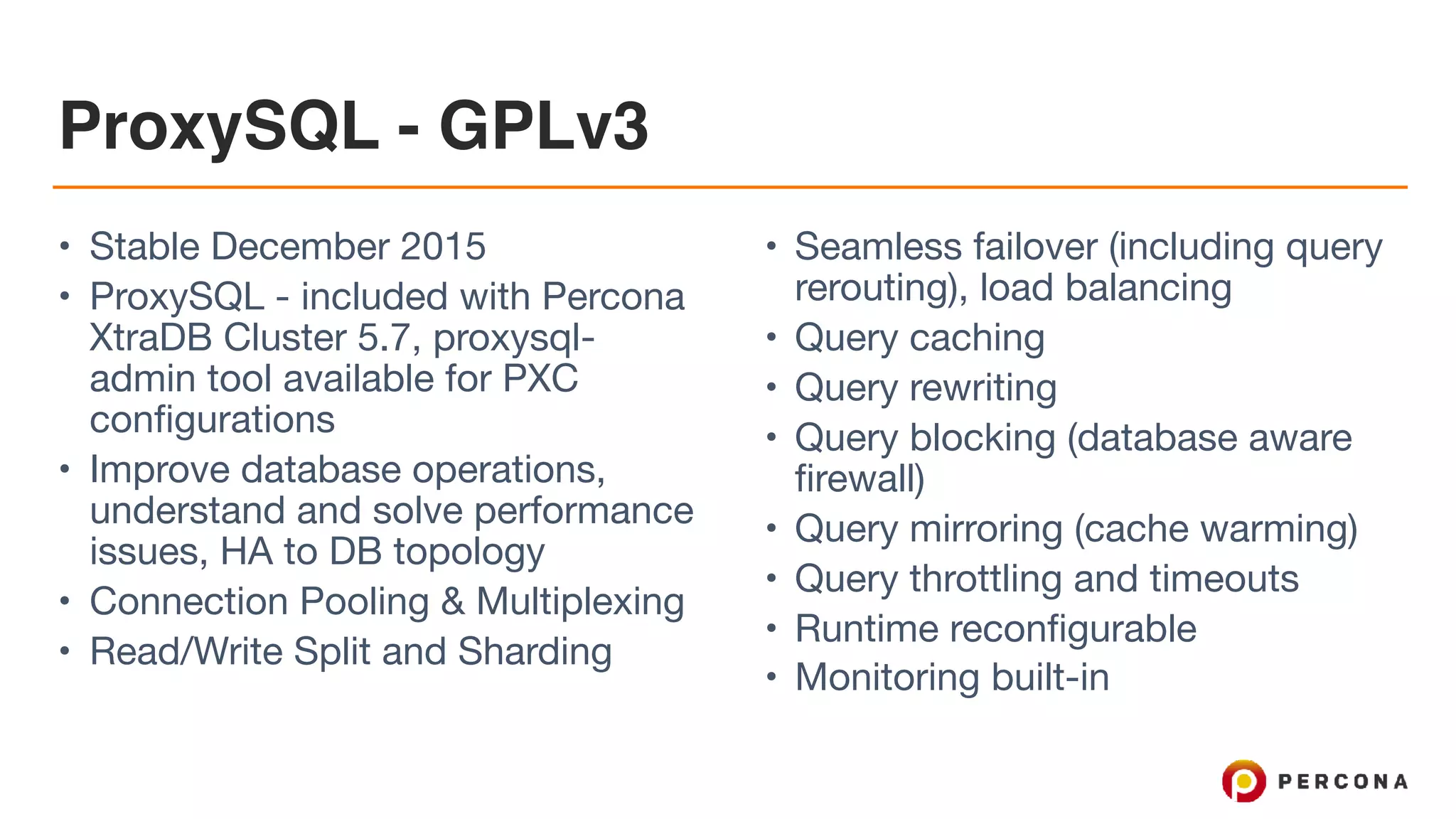 ProxySQL - GPLv3 • Stable December 2015 • ProxySQL - included with Percona XtraDB Cluster 5.7, proxysql- admin tool available for PXC configurations • Improve database operations, understand and solve performance issues, HA to DB topology • Connection Pooling & Multiplexing • Read/Write Split and Sharding • Seamless failover (including query rerouting), load balancing • Query caching • Query rewriting • Query blocking (database aware firewall) • Query mirroring (cache warming) • Query throttling and timeouts • Runtime reconfigurable • Monitoring built-in 