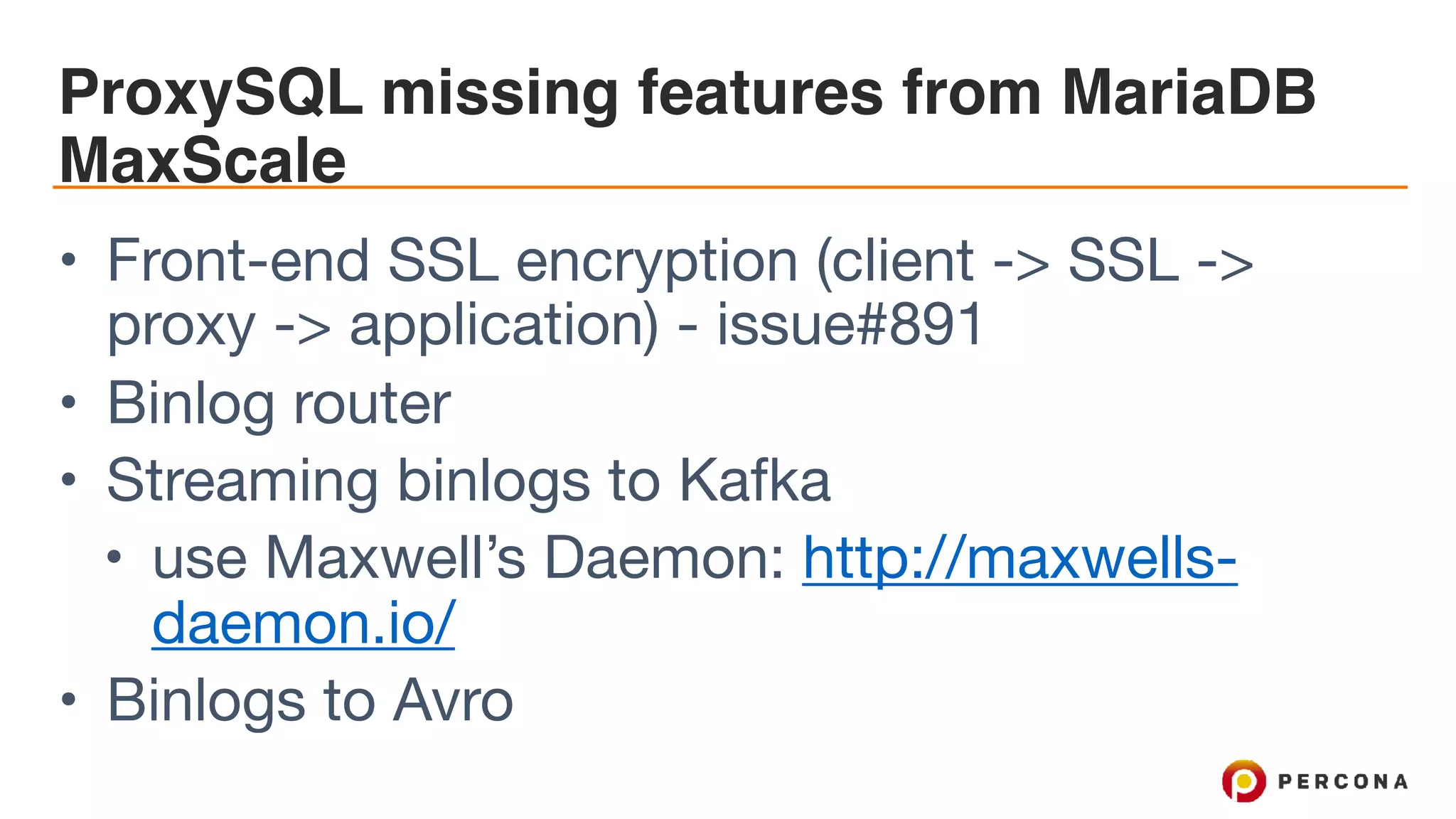 ProxySQL missing features from MariaDB MaxScale • Front-end SSL encryption (client -> SSL -> proxy -> application) - issue#891 • Binlog router • Streaming binlogs to Kafka • use Maxwell’s Daemon: http://maxwells- daemon.io/ • Binlogs to Avro 
