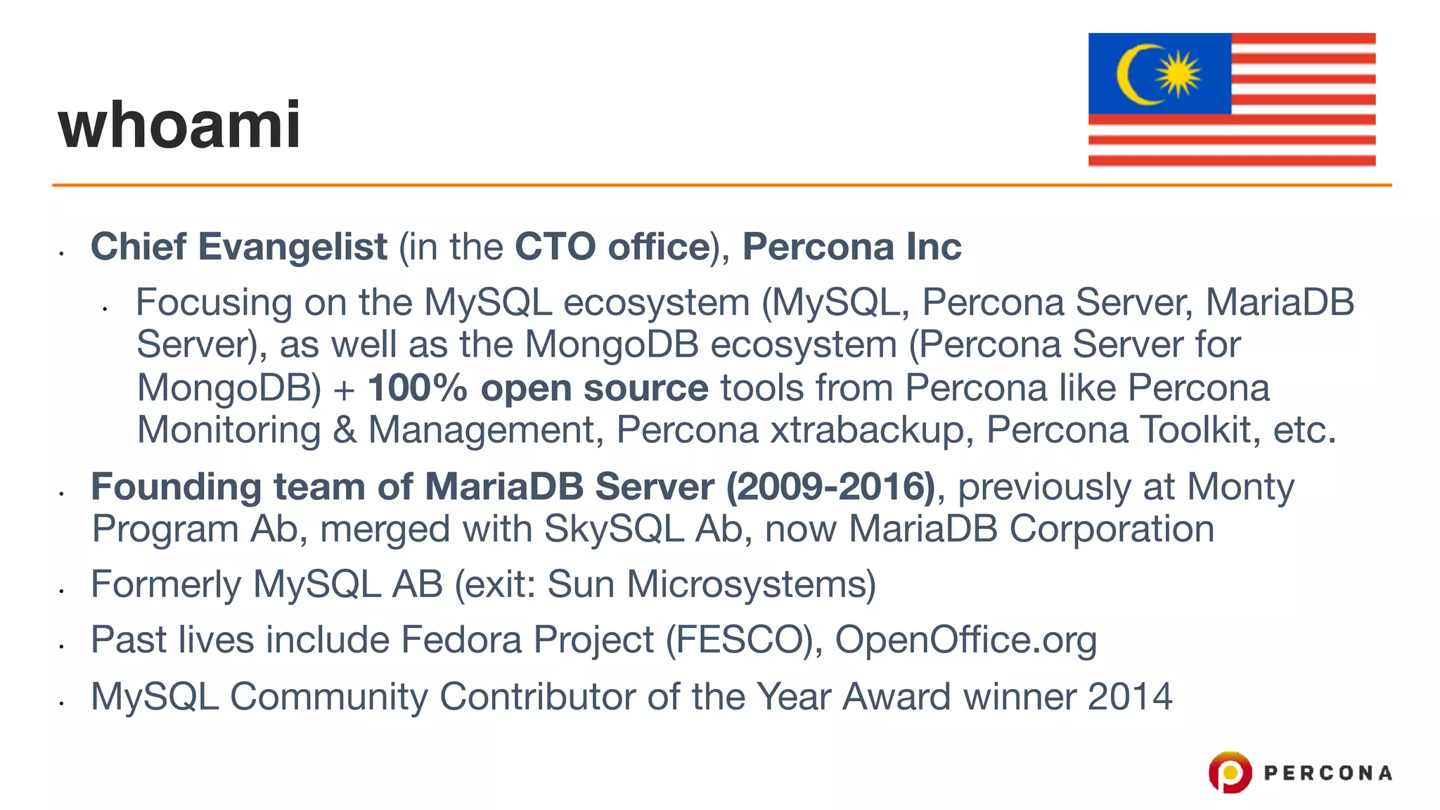whoami • Chief Evangelist (in the CTO office), Percona Inc • Focusing on the MySQL ecosystem (MySQL, Percona Server, MariaDB Server), as well as the MongoDB ecosystem (Percona Server for MongoDB) + 100% open source tools from Percona like Percona Monitoring & Management, Percona xtrabackup, Percona Toolkit, etc. • Founding team of MariaDB Server (2009-2016), previously at Monty Program Ab, merged with SkySQL Ab, now MariaDB Corporation • Formerly MySQL AB (exit: Sun Microsystems) • Past lives include Fedora Project (FESCO), OpenOffice.org • MySQL Community Contributor of the Year Award winner 2014 