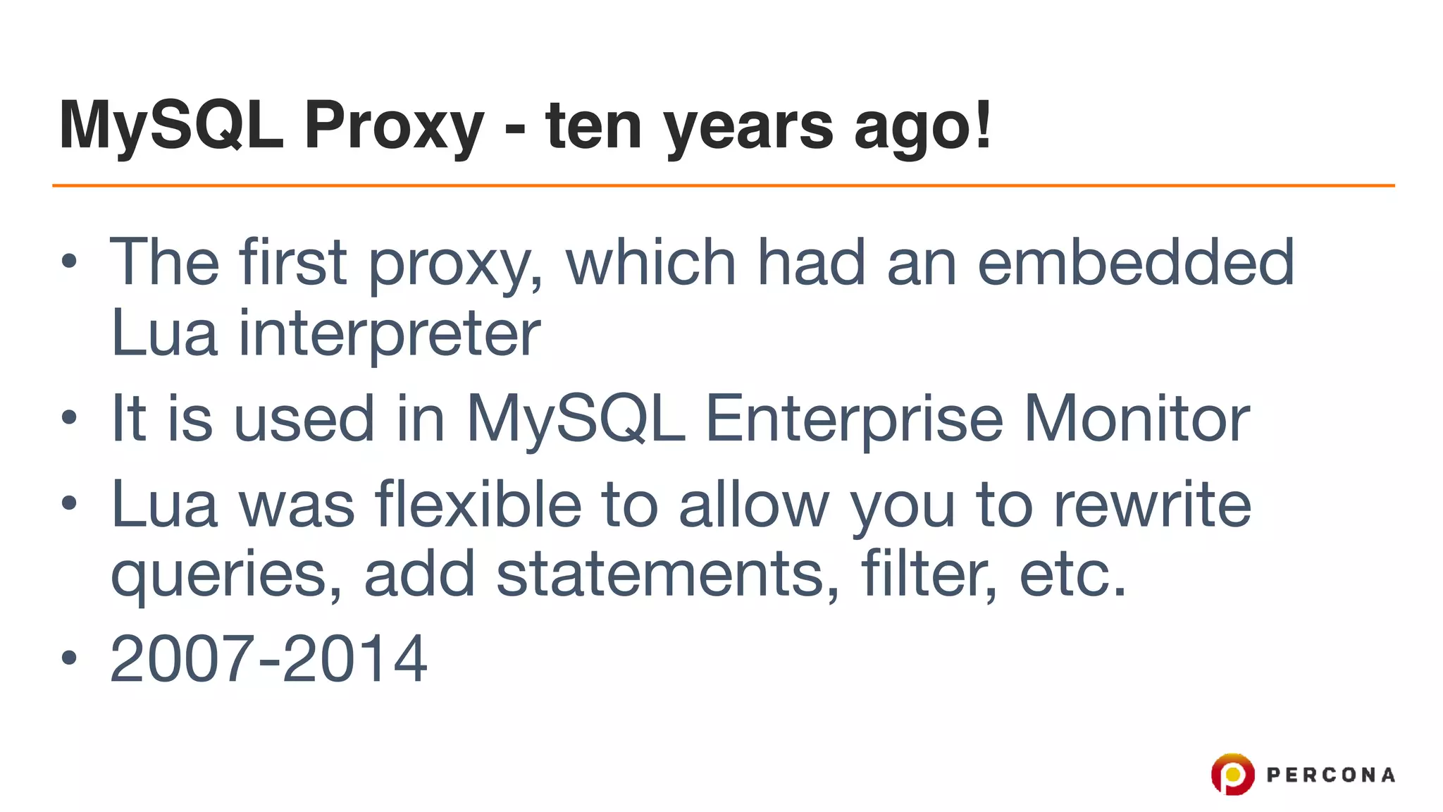 MySQL Proxy - ten years ago! • The first proxy, which had an embedded Lua interpreter • It is used in MySQL Enterprise Monitor • Lua was flexible to allow you to rewrite queries, add statements, filter, etc. • 2007-2014 