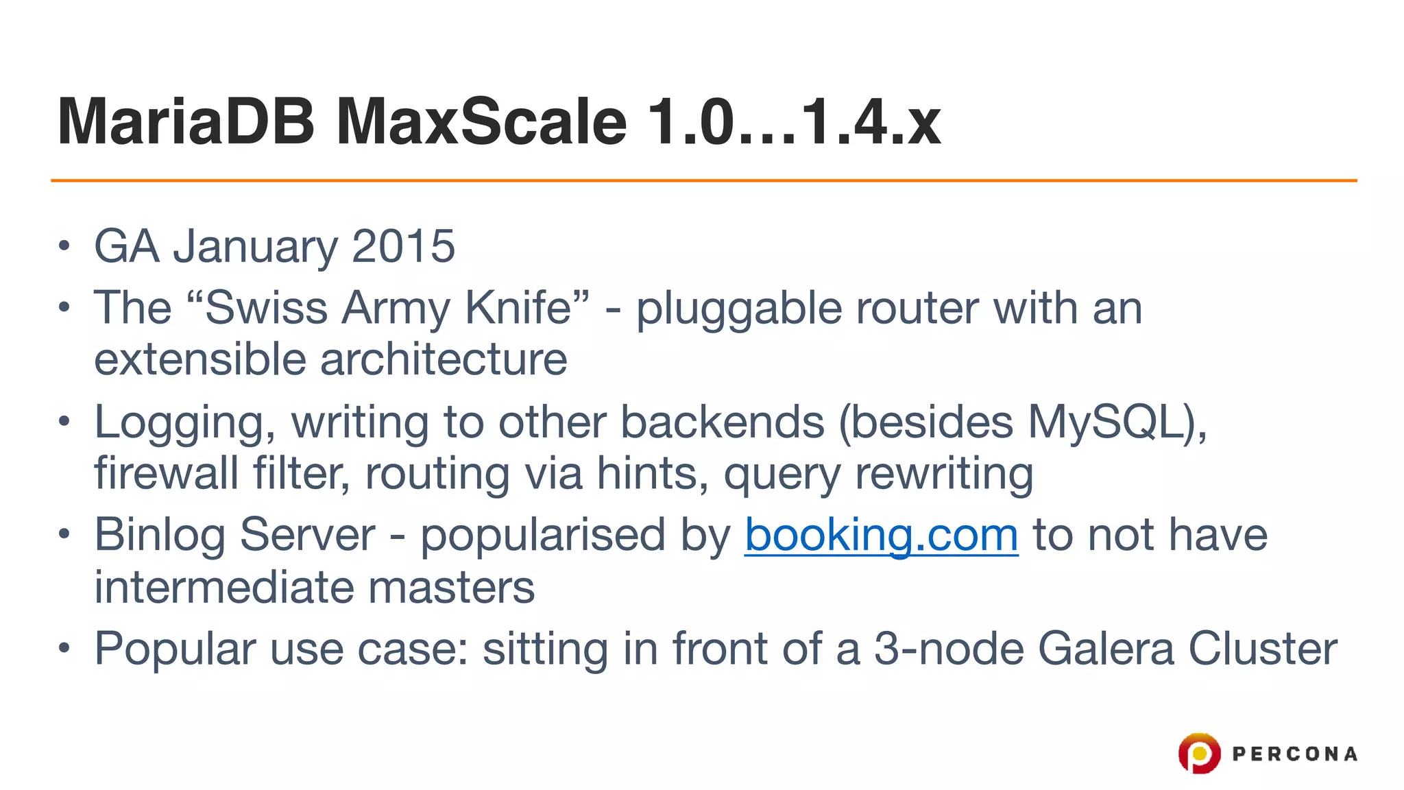 MariaDB MaxScale 1.0…1.4.x • GA January 2015 • The “Swiss Army Knife” - pluggable router with an extensible architecture • Logging, writing to other backends (besides MySQL), firewall filter, routing via hints, query rewriting • Binlog Server - popularised by booking.com to not have intermediate masters • Popular use case: sitting in front of a 3-node Galera Cluster 