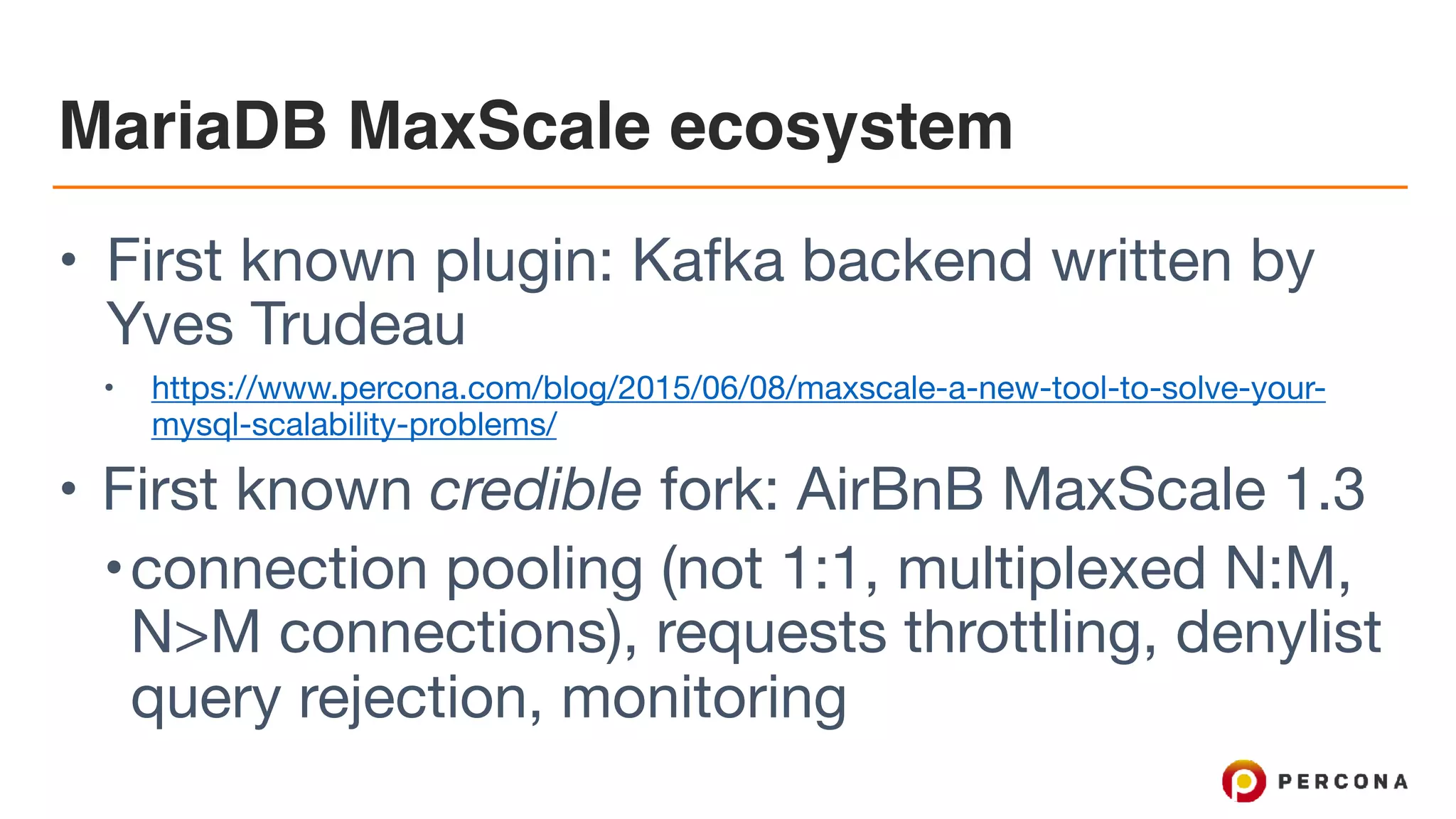 MariaDB MaxScale ecosystem • First known plugin: Kafka backend written by Yves Trudeau • https://www.percona.com/blog/2015/06/08/maxscale-a-new-tool-to-solve-your- mysql-scalability-problems/ • First known credible fork: AirBnB MaxScale 1.3 •connection pooling (not 1:1, multiplexed N:M, N>M connections), requests throttling, denylist query rejection, monitoring 