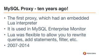 MySQL Proxy - ten years ago!
• The first proxy, which had an embedded
Lua interpreter

• It is used in MySQL Enterprise Monitor

• Lua was flexible to allow you to rewrite
queries, add statements, filter, etc.

• 2007-2014
 