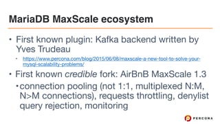 MariaDB MaxScale ecosystem
• First known plugin: Kafka backend written by
Yves Trudeau

• https://www.percona.com/blog/2015/06/08/maxscale-a-new-tool-to-solve-your-
mysql-scalability-problems/ 

• First known credible fork: AirBnB MaxScale 1.3

•connection pooling (not 1:1, multiplexed N:M,
N>M connections), requests throttling, denylist
query rejection, monitoring
 