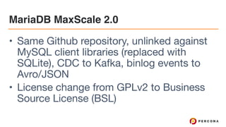 MariaDB MaxScale 2.0
• Same Github repository, unlinked against
MySQL client libraries (replaced with
SQLite), CDC to Kafka, binlog events to
Avro/JSON

• License change from GPLv2 to Business
Source License (BSL)
 