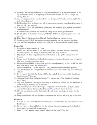 16. Your eyes see my body; and in the book of your remembrance all my days were written on the
    day the world was created; in the beginning all creatures were created[81] but not on a single day
    among them.[82]
17. And how precious to me are those who love you, the righteous, O God; and how mighty have
    their scholars become!
18. I will number them in this age: they will be more numerous than sand; I awake in the age to
    come and still I am with you.
19. If you slay, O God, the wicked man, [then] men who are worthy of the judgment of death will
    depart from me.
20. Who will swear in your name for deception, taking an oath in vain, your enemies.
21. Do I not hate all those who hate you, O LORD? And when they rise against you, I am
    incensed.
22. I hate them to the destruction of hatred; they have become enemies to me.
23. Search me out, O God, and know my thoughts; examine me and know my thinking.
24. And see if any way of error is in me; and guide me in the path of those eternally upright.

Psalm 140
1. For praise; a psalm composed by David.
2. Deliver me, O LORD, from an evil son of man; protect me from the man of rapacity.
3. Who have plotted evil things in the heart; all the day they incite wars.
4. They teach with their tongue like a snake; the venom of the spider is under their lips
    forever.
5. Protect me, O LORD, from the hand of wicked men; protect me from the man of rapacity;
    who have plotted to attack my steps.
6. The proud have hidden a trap for me, and they spread out ropes as a net beside the path;
    they have placed snares for me always.[83]
7. I said to the LORD, “You are my God.” Hear, O LORD, the sound of my petition.
8. God, the LORD, is the strength of my redemption; you have covered my head in the day
    of battle.
9. Do not grant, O LORD, the desires of Doeg the wicked; do not support his thoughts; let
    them be removed[84] forever.
10. Ahithophel, head of the Sanhedrin of disciples[85] -- may the toil of the slander of their lips
    cover them.
11. May coals from heaven come upon them; may he make them fall into the fire of Gehenna, in
    sparks that glow, lest they rise to eternal life.
12. The man who speaks with deceitful tongue – they cannot dwell in the land of life; the angel of
    death will hunt down the men of evil rapacity,[86] he will smite them in Gehenna.
13. Then it is manifest before me; for the LORD will work justice for the poor, justice for the
    needy.
14. Truly the righteous will give thanks to your name; the upright will sit to pray before you.

Psalm 141
1. A psalm of David. O LORD, I have called you; be concerned for me, hear my voice when
   I call to you.
2. Let my prayer be directed before you like incense of spices, the upraising of my hands in
   prayer like a fragrant gift offered at evening.
3. Place, O LORD, a guard on my mouth, a keeper on the portal of my lips.
 