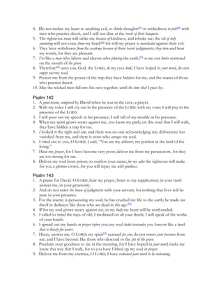 4. Do not incline my heart to anything evil, to think thoughts[87] in wickedness to join[88] with
    men who practice deceit, and I will not dine at the revels of their banquets.
5. The righteous man will strike me because of kindness, and rebuke me; the oil of holy
    anointing will not cease from my head,[89] for still my prayer is marshaled against their evil.
6. They have withdrawn from the academy because of their harsh judgments; they turn and hear
    my words, for they are pleasant.
7. For like a man who labors and cleaves when plowing the earth,[90] so are our limbs scattered
    on the mouth of the grave.
8. Therefore[91] unto you, God, the LORD, do my eyes look; I have hoped in your word, do not
    empty out my soul.
9. Protect me from the power of the trap they have hidden for me, and the snares of those
    who practice deceit.
10. May the wicked men fall into his nets together, until the time that I pass by.

Psalm 142
1. A good lesson, composed by David when he was in the cave; a prayer.
2. With my voice I will cry out in the presence of the LORD; with my voice I will pray in the
   presence of the LORD.
3. I will pour out my speech in his presence; I will tell of my trouble in his presence.
4. When my spirit grows weary against me, you know my path; on this road that I will walk,
   they have hidden a trap for me.
5. I looked to the right and saw, and there was no-one acknowledging me; deliverance has
   vanished from me, and there is none who avenges my soul.
6. I cried out to you, O LORD; I said, “You are my deliverer, my portion in the land of the
   living.”
7. Hear my prayer, for I have become very poor; deliver me from my persecutors, for they
   are too strong for me.
8. Deliver my soul from prison, to confess your name; for my sake the righteous will make
   for you a glorious crown, for you will repay me with goodness.

Psalm 143
1. A praise for David. O LORD, hear my prayer, listen to my supplication; in your truth
   answer me, in your generosity.
2. And do not enter the house of judgment with your servant, for nothing that lives will be
   pure in your presence.
3. For the enemy is persecuting my soul; he has crushed my life to the earth; he made me
   dwell in darkness like those who are dead in this age.[92]
4. When my soul grows weary against me, in my body my heart will be confounded.
5. I called to mind the days of old; I meditated on all your deeds; I will speak of the works
   of your hands.
6. I spread out my hands in prayer before you; my soul looks towards you forever like a land
   that is thirsty for water.
7. Hurry, answer me, O LORD; my spirit[93] yearned for you; do not remove your presence from
   me; and I have become like those who descend to the pit of the grave.
8. Proclaim your goodness to me in the morning, for I have hoped in your word; make me
   know this way that I walk, for to you have I lifted up my soul in prayer.
9. Deliver me from my enemies, O LORD; I have reckoned your word to be redeeming.
 