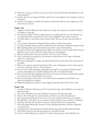 10. Teach me to do your will, for you are my God; your good holy spirit will guide me in the
    land correctly.[94]
11. For the sake of your name, O LORD, sustain me; by your righteousness bring my soul out
    of distress.
12. And by your kindness overthrow my enemies, and destroy all those who oppress my soul,
    for I am your servant.

Psalm 144
1. Composed by David. Blessed is the LORD, my strength, who instructs my hands for battle,
    my fingers to wage war.
2. He who acts favorably,[95] and my mighty fortress; my strength, and the one who delivers me;
    my shield, and I have hoped in his word; he who tramples[96] the Gentiles under me.
3. O LORD, what is a son of man, that you know him? The sons of men, that you think of
    him?
4. A son of man is likened to nothing; his days are like a shadow that passes.
5. O LORD, bend the heavens and be revealed; touch the mountains, and they send up smoke.
6. Make lightning flash, and scatter them; send arrows and confound them.
7. Extend your hand from highest heaven; deliver me and save me from the hordes that are
    likened to many waters, from the hand of the sons of foreigners.
8. Whose mouth speaks vain oaths, and their Torah is a Torah of deceit.
9. God, I will sing a new psalm in your presence; with the lyre of ten strings I will make
    music in your presence.
10. Who gives redemption to kings, who delivers David his servant from the wicked sword
    of Goliath.
11. Deliver me and save me from the hands of the sons of foreigners, whose mouth speaks
    vain oaths, and their Torah is a Torah of deceit.
12. For our sons are like plantings of date-palms, growing[97] in the learning of Torah from their
    youth; our daughters are beautiful and fit for priests who serve within the temple.
13. Our treasuries are full, supplying needs from year to year; our flocks are bearing thousands,
    they increase by tens of thousands in our streets.
14. Our oxen bear great loads; there is no harshness and no expression of evil; there is no
    clamor of weeping in our squares.
15. Happy the people for whom it is thus; happy the people whose God is the LORD.

Psalm 145
1. A psalm of David. I will exalt you,[98] O my God the king, and I will bless your name for
    ages upon ages.
2. Every day I will bless you and I will praise your name for ages upon ages.
3. Great is the LORD and very praiseworthy; and there is no end to his greatness.
4. Each generation will praise your work to the next, and they will tell of your wonders.
5. The splendor of the glory of your majesty, and the words of your wonders, I will speak.
6. And they will utter the strength of your fear, and they will tell of your greatness.
7. They will spread abroad the memory of your abundant goodness, and they will praise
    your generosity.
8. Compassionate and merciful is the LORD, putting away anger and doing many good things.
9. The LORD is good to all, and his mercies are over all his works.
10. All your works shall give you thanks, O LORD, and your pious ones shall bless you.
 