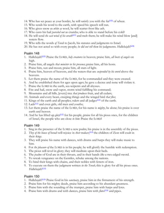 14. Who has set peace at your border, he will satisfy you with the fat[106] of wheat.
15. Who sends his word to the earth, with speed his speech will run.
16. Who gives snow as white as wool, he will scatter frost like ash.
17. Who casts his hail parceled out as crumbs; who is able to stand before his cold?
18. He will send the east wind of his wrath[107] and melt them; he will make his wind blow [and]
    waters flow.
19. Who tells the words of Torah to Jacob, his statutes and judgments to Israel.
20. He has not acted so with every people; he did not tell them his judgments. Hallelujah![108]

Psalm 148
1. Hallelujah![109] Praise the LORD, holy creatures in heaven; praise him, all hosts of angels on
    high.
2. Praise him, all angels that minister in his presence; praise him, all his hosts.
3. Praise him, sun and moon; praise him, all stars of light.
4. Praise him, heaven of heavens, and the waters that are suspended by his word above the
    heavens.
5. Let them praise the name of the LORD, for he commanded and they were created.
6. And he established them for ages upon ages; he gave a decree and none will violate it.
7. Praise the LORD in the earth, sea serpents and all abysses.
8. Fire and hail, snow and vapor, storm wind fulfilling his command;
9. Mountains and all hills, [every] tree that produces fruit, and all cedars;
10. Animals and every beast, creeping things and the winged bird that flies;
11. Kings of the earth and all peoples; rulers and all judges[110] of the earth.
12. Lads[111] and even girls, old men and youths;
13. Let them praise the name of the LORD, for his name is mighty, he alone; his praise is over
    earth and heaven.
14. And he has lifted up glory[112] for his people, praise for all his pious ones, for the children
    of Israel, the people who are close to him: Praise the LORD!

Psalm 149
1. Sing in the presence of the LORD a new psalm; his praise is in the assembly of the pious.
2. They of the house of Israel will rejoice in their maker;[113] the children of Zion will exult in
   their kings.
3. They will praise his name with dances, with drums and harps they will make music to
   him.
4. For the pleasure of the LORD is in his people; he will glorify the humble with redemption.
5. The pious will revel in glory; they will meditate upon their beds.
6. The psalms of God are in their throats, and in their hands like a two-edged sword.
7. To wreak vengeance on the Gentiles, rebuke among the nations.
8. To bind their kings with chains, and their nobles with fetters of iron.
9. To execute on them the judgment written in the Torah; this is glory for all his pious ones.
   Hallelujah![114]

Psalm 150
1. Hallelujah![115] Praise God in his sanctuary, praise him in the firmament of his strength.
2. Praise him for his mighty deeds, praise him according to his abundant greatness.
3. Praise him with the sounding of the trumpet, praise him with harps and lyres.
4. Praise him with drums and with dances, praise him with flutes[116] and pipes.
 