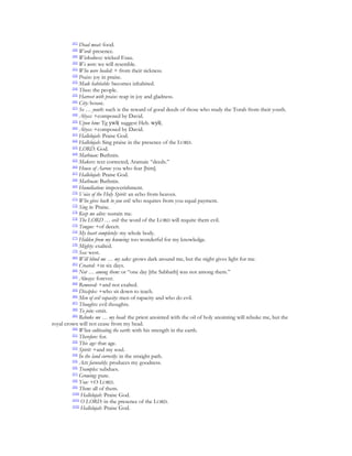 [47]
              Dead meat: food.
         [48]
              Word: presence.
         [49]
              Wickedness: wicked Esau.
         [50]
              We were: we will resemble.
         [51]
              Who were healed: + from their sickness.
         [52]
              Praise: joy in praise.
         [53]
              Made habitable: becomes inhabited.
         [54]
              Those: the people.
         [55]
              Harvest with praise: reap in joy and gladness.
         [56]
              City: house.
         [57]
              So … youth: such is the reward of good deeds of those who study the Torah from their youth.
         [58]
              Abyss: +composed by David.
         [59]
              Upon him: Tg ywl( suggest Heb. wyl(.
         [60]
              Abyss: +composed by David.
         [61]
              Hallelujah: Praise God.
         [62]
              Hallelujah: Sing praise in the presence of the LORD.
         [63]
              LORD: God.
         [64]
              Mathnan: Buthnin.
         [65]
              Makers: text corrected; Aramaic “deeds.”
         [66]
              House of Aaron: you who fear [him].
         [67]
              Hallelujah: Praise God.
         [68]
              Mathnan: Buthnin.
         [69]
              Humiliation: impoverishment.
         [70]
              Voice of the Holy Spirit: an echo from heaven.
         [71]
              Who gives back to you evil: who requires from you equal payment.
         [72]
              Sing to: Praise.
         [73]
              Keep me alive: sustain me.
         [74]
              The LORD … evil: the word of the LORD will requite them evil.
         [75]
              Tongue: +of deceit.
         [76]
              My heart completely: my whole body.
         [77]
              Hidden from my knowing: too wonderful for my knowledge.
         [78]
              Mighty: exalted.
         [79]
              Sea: west.
         [80]
              Will blind me … my sake: grows dark around me, but the night gives light for me.
         [81]
              Created: +in six days.
         [82]
              Not … among them: or “one day [the Sabbath] was not among them.”
         [83]
              Always: forever.
         [84]
              Removed: +and not exalted.
         [85]
              Disciples: +who sit down to teach.
         [86]
              Men of evil rapacity: men of rapacity and who do evil.
         [87]
              Thoughts: evil thoughts.
         [88]
              To join: omit.
         [89]
              Rebuke me … my head: the priest anointed with the oil of holy anointing will rebuke me, but the
royal crown will not cease from my head.
         [90]
              When cultivating the earth: with his strength in the earth.
         [91]
              Therefore: for.
         [92]
              This age: that age.
         [93]
              Spirit: +and my soul.
         [94]
              In the land correctly: in the straight path.
         [95]
              Acts favorably: produces my goodness.
         [96]
              Tramples: subdues.
         [97]
              Growing: pure.
         [98]
              You: +O LORD.
         [99]
              Them: all of them.
         [100]
               Hallelujah: Praise God.
         [101]
               O LORD: in the presence of the LORD.
         [102]
               Hallelujah: Praise God.
 