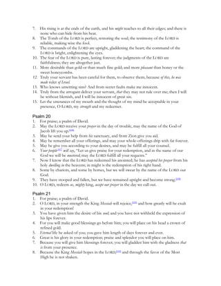 7.    His rising is at the ends of the earth, and his might reaches to all their edges; and there is
      none who can hide from his heat.
8.    The Torah of the LORD is perfect, restoring the soul; the testimony of the LORD is
      reliable, making wise the fool.
9.    The commands of the LORD are upright, gladdening the heart; the command of the
      LORD is bright, enlightening the eyes.
10.   The fear of the LORD is pure, lasting forever; the judgments of the LORD are
      faithfulness; they are altogether just.
11.   More desirable than gold or than much fine gold; and more pleasant than honey or the
      sweet honeycombs.
12.   Truly your servant has been careful for them, to observe them; because of this, he was
      made ruler of Israel.
13.   Who knows unwitting sins? And from secret faults make me innocent.
14.   Truly from the arrogant deliver your servant, that they may not rule over me; then I will
      be without blemish, and I will be innocent of great sin.
15.   Let the utterances of my mouth and the thought of my mind be acceptable in your
      presence, O LORD, my strength and my redeemer.

Psalm 20
1. For praise; a psalm of David.
2. May the LORD receive your prayer in the day of trouble, may the name of the God of
    Jacob lift you up.[106]
3. May he send your help from his sanctuary, and from Zion give you aid.
4. May he remember all your offerings, and may your whole-offerings drip with fat forever.
5. May he give you according to your desires, and may he fulfill all your counsel.
6. Your people[107] will say, “Let us give praise for your redemption, and in the name of our
    God we will be mustered; may the LORD fulfill all your requests.”
7. Now I know that the LORD has redeemed his anointed; he has accepted his prayer from his
    holy dwelling in the heavens; in might is the redemption of his right hand.
8. Some by chariots, and some by horses, but we will swear by the name of the LORD our
    God.
9. They have stooped and fallen, but we have remained upright and become strong.[108]
10. O LORD, redeem us, mighty king, accept our prayer in the day we call out.

Psalm 21
1. For praise; a psalm of David.
2. O LORD, in your strength the King Messiah will rejoice,[109] and how greatly will he exult
   in your redemption!
3. You have given him the desire of his soul; and you have not withheld the expression of
   his lips forever.
4. For you will make good blessings go before him; you will place on his head a crown of
   refined gold.
5. Eternal life he asked of you; you gave him length of days forever and ever.
6. Great is his glory in your redemption; praise and splendor you will place on him.
7. Because you will give him blessings forever; you will gladden him with the gladness that
   is from your presence.
8. Because the King Messiah hopes in the LORD;[110] and through the favor of the Most
   High he is not shaken.
 