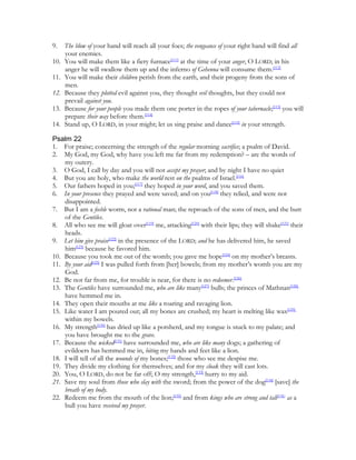 9.    The blow of your hand will reach all your foes; the vengeance of your right hand will find all
      your enemies.
10.   You will make them like a fiery furnace[111] at the time of your anger, O LORD; in his
      anger he will swallow them up and the inferno of Gehenna will consume them.[112]
11.   You will make their children perish from the earth, and their progeny from the sons of
      men.
12.   Because they plotted evil against you, they thought evil thoughts, but they could not
      prevail against you.
13.   Because for your people you made them one porter in the ropes of your tabernacle;[113] you will
      prepare their way before them.[114]
14.   Stand up, O LORD, in your might; let us sing praise and dance[115] in your strength.

Psalm 22
1. For praise; concerning the strength of the regular morning sacrifice; a psalm of David.
2. My God, my God, why have you left me far from my redemption? – are the words of
    my outcry.
3. O God, I call by day and you will not accept my prayer; and by night I have no quiet
4. But you are holy, who make the world rest on the psalms of Israel.[116]
5. Our fathers hoped in you;[117] they hoped in your word, and you saved them.
6. In your presence they prayed and were saved; and on you[118] they relied, and were not
    disappointed.
7. But I am a feeble worm, not a rational man; the reproach of the sons of men, and the butt
    of the Gentiles.
8. All who see me will gloat over[119] me, attacking[120] with their lips; they will shake[121] their
    heads.
9. Let him give praise[122] in the presence of the LORD; and he has delivered him, he saved
    him[123] because he favored him.
10. Because you took me out of the womb; you gave me hope[124] on my mother’s breasts.
11. By your aid[125] I was pulled forth from [her] bowels; from my mother’s womb you are my
    God.
12. Be not far from me, for trouble is near, for there is no redeemer.[126]
13. The Gentiles have surrounded me, who are like many[127] bulls; the princes of Mathnan[128]
    have hemmed me in.
14. They open their mouths at me like a roaring and ravaging lion.
15. Like water I am poured out; all my bones are crushed; my heart is melting like wax[129]
    within my bowels.
16. My strength[130] has dried up like a potsherd, and my tongue is stuck to my palate; and
    you have brought me to the grave.
17. Because the wicked[131] have surrounded me, who are like many dogs; a gathering of
    evildoers has hemmed me in, biting my hands and feet like a lion.
18. I will tell of all the wounds of my bones;[132] those who see me despise me.
19. They divide my clothing for themselves; and for my cloak they will cast lots.
20. You, O LORD, do not be far off; O my strength,[133] hurry to my aid.
21. Save my soul from those who slay with the sword; from the power of the dog[134] [save] the
    breath of my body.
22. Redeem me from the mouth of the lion;[135] and from kings who are strong and tall[136] as a
    bull you have received my prayer.
 