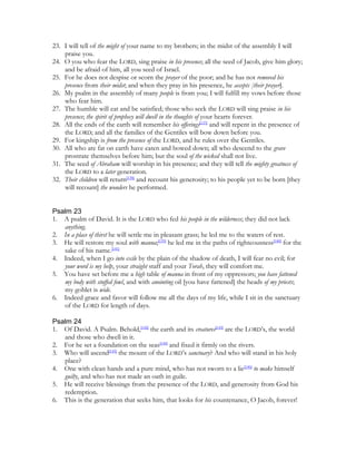 23. I will tell of the might of your name to my brothers; in the midst of the assembly I will
    praise you.
24. O you who fear the LORD, sing praise in his presence; all the seed of Jacob, give him glory;
    and be afraid of him, all you seed of Israel.
25. For he does not despise or scorn the prayer of the poor; and he has not removed his
    presence from their midst; and when they pray in his presence, he accepts [their prayer].
26. My psalm in the assembly of many people is from you; I will fulfill my vows before those
    who fear him.
27. The humble will eat and be satisfied; those who seek the LORD will sing praise in his
    presence; the spirit of prophecy will dwell in the thoughts of your hearts forever.
28. All the ends of the earth will remember his offerings[137] and will repent in the presence of
    the LORD; and all the families of the Gentiles will bow down before you.
29. For kingship is from the presence of the LORD, and he rules over the Gentiles.
30. All who are fat on earth have eaten and bowed down; all who descend to the grave
    prostrate themselves before him; but the soul of the wicked shall not live.
31. The seed of Abraham will worship in his presence; and they will tell the mighty greatness of
    the LORD to a later generation.
32. Their children will return[138] and recount his generosity; to his people yet to be born [they
    will recount] the wonders he performed.


Psalm 23
1. A psalm of David. It is the LORD who fed his people in the wilderness; they did not lack
   anything.
2. In a place of thirst he will settle me in pleasant grass; he led me to the waters of rest.
3. He will restore my soul with manna;[139] he led me in the paths of righteousness[140] for the
   sake of his name.[141]
4. Indeed, when I go into exile by the plain of the shadow of death, I will fear no evil; for
   your word is my help, your straight staff and your Torah, they will comfort me.
5. You have set before me a high table of manna in front of my oppressors; you have fattened
   my body with stuffed fowl, and with anointing oil [you have fattened] the heads of my priests;
   my goblet is wide.
6. Indeed grace and favor will follow me all the days of my life, while I sit in the sanctuary
   of the LORD for length of days.

Psalm 24
1. Of David. A Psalm. Behold,[142] the earth and its creatures[143] are the LORD’s, the world
   and those who dwell in it.
2. For he set a foundation on the seas[144] and fixed it firmly on the rivers.
3. Who will ascend[145] the mount of the LORD’s sanctuary? And who will stand in his holy
   place?
4. One with clean hands and a pure mind, who has not sworn to a lie[146] to make himself
   guilty, and who has not made an oath in guile.
5. He will receive blessings from the presence of the LORD, and generosity from God his
   redemption.
6. This is the generation that seeks him, that looks for his countenance, O Jacob, forever!
 